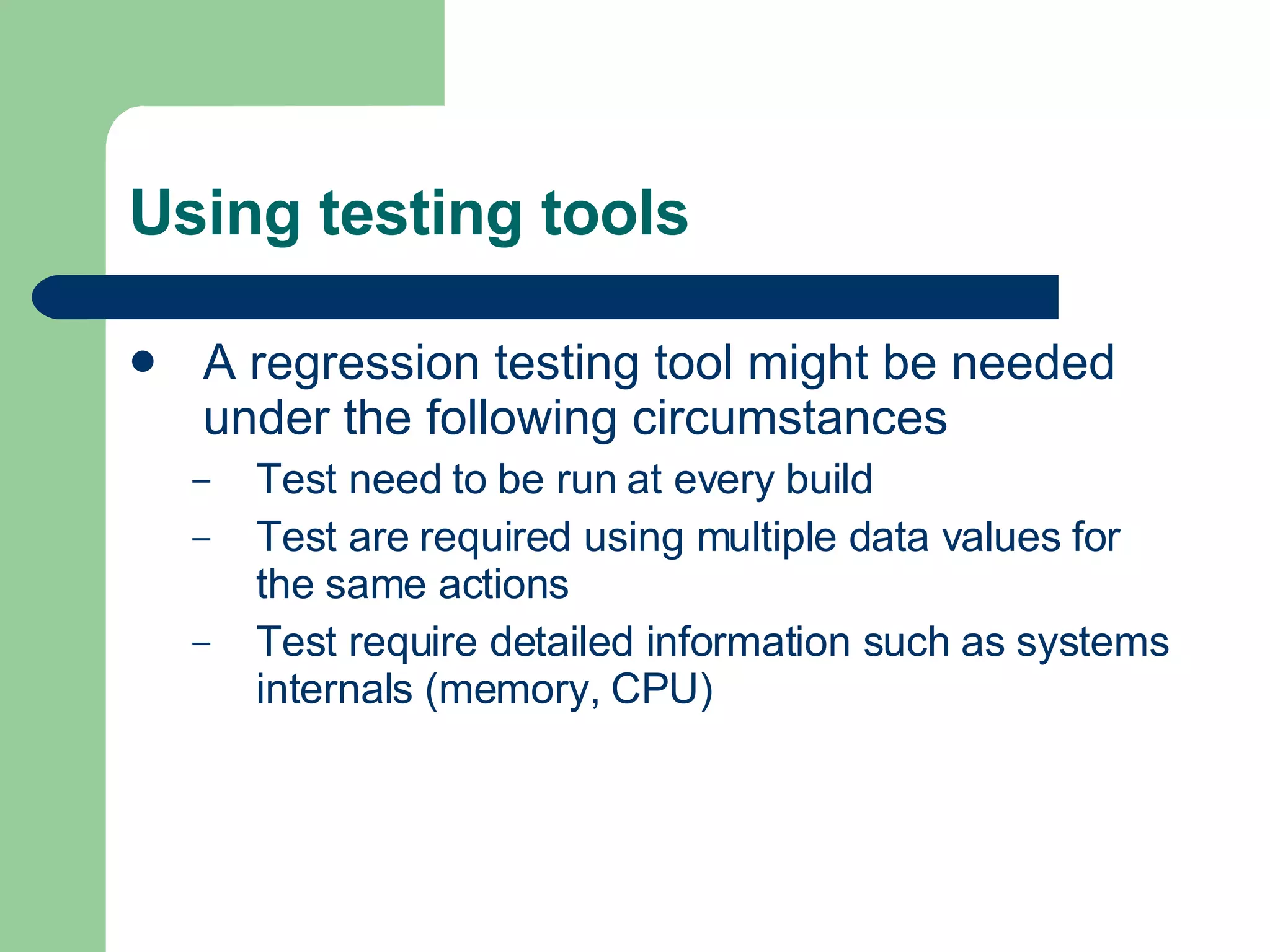 Using testing tools A regression testing tool might be needed under the following circumstances  Test need to be run at every build Test are required using multiple data values for the same actions Test require detailed information such as systems internals (memory, CPU) 