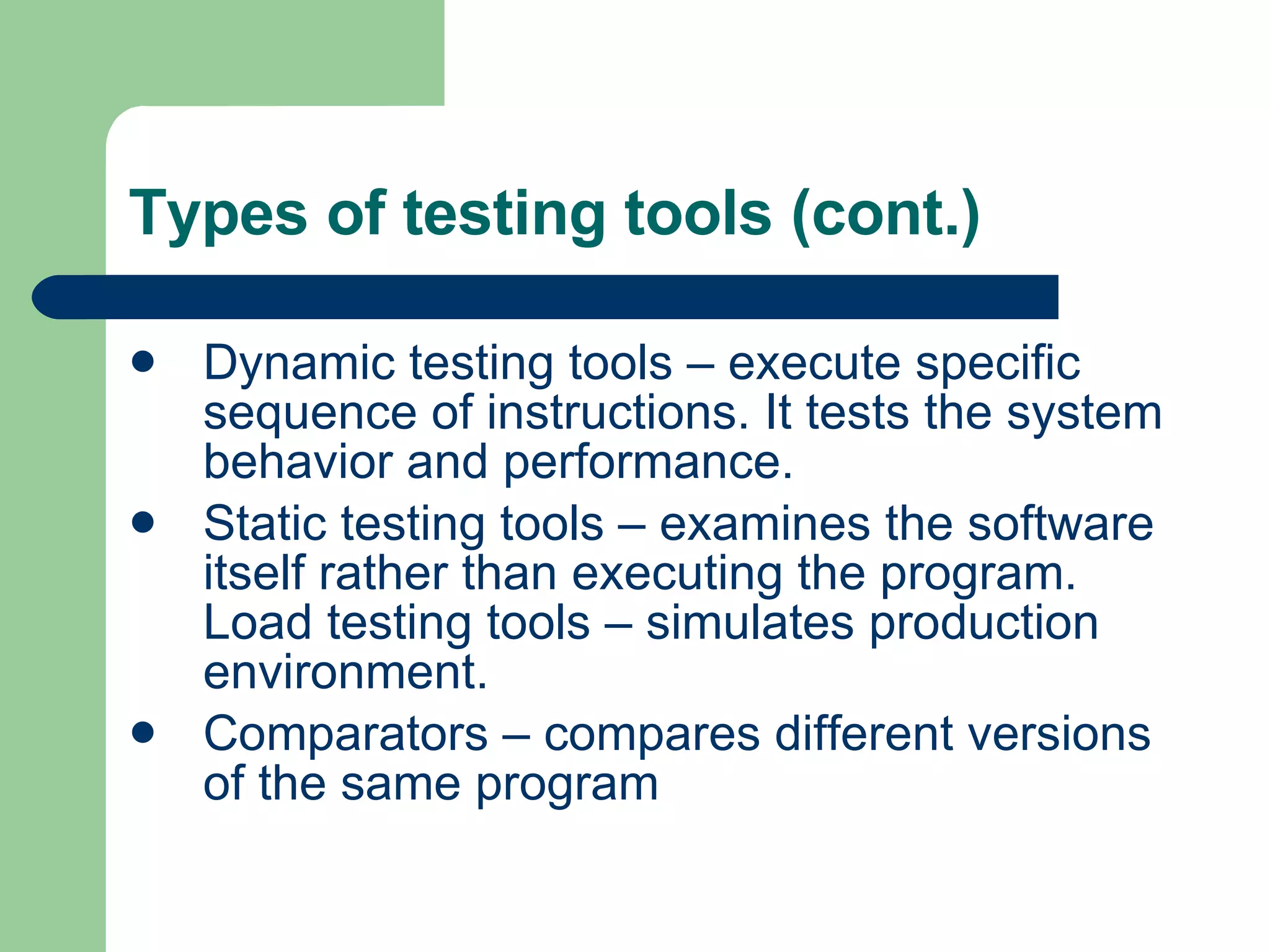 Types of testing tools (cont.) Dynamic testing tools – execute specific sequence of instructions. It tests the system behavior and performance. Static testing tools – examines the software itself rather than executing the program. Load testing tools – simulates production environment. Comparators – compares different versions of the same program 