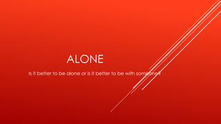 ALONE
Is it better to be alone or is it better to be with someone?
 