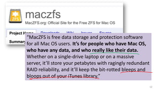 12
“MacZFS is free data storage and protection software
for all Mac OS users. It’s for people who have Mac OS,
who have any data, and who really like their data.
Whether on a single-drive laptop or on a massive
server, it’ll store your petabytes with ragingly redundant
RAID reliability, and it’ll keep the bit-rotted bleeps and
bloops out of your iTunes library.”
 