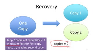 Recovery
17
copies = 2
One
Copy
Copy 1
Copy 2
Keep 2 copies of every block: if
checksum fails for first copy
read, try reading second copy.
 