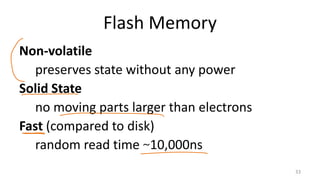 Flash Memory
Non-volatile
preserves state without any power
Solid State
no moving parts larger than electrons
Fast (compared to disk)
random read time ~10,000ns
33
 