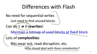 Differences with Flash
No need for sequential writes
Just need to find unused blocks
Can do 1  0 rewrites!
Maintain a bitmap of used blocks at fixed block
Lots of complexities:
Bits wear out, read disruption, etc.
61
Who should deal with those complexities?
 