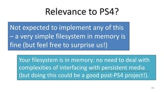 Relevance to PS4?
66
Not expected to implement any of this
– a very simple filesystem in memory is
fine (but feel free to surprise us!)
Your filesystem is in memory: no need to deal with
complexities of interfacing with persistent media
(but doing this could be a good post-PS4 project!).
 