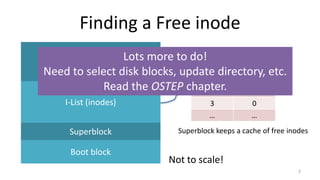 Finding a Free inode
7
Data
I-List (inodes)
Superblock
Boot block
Not to scale!
0 0
1 1
2 0
3 0
… …
Superblock keeps a cache of free inodes
Lots more to do!
Need to select disk blocks, update directory, etc.
Read the OSTEP chapter.
 