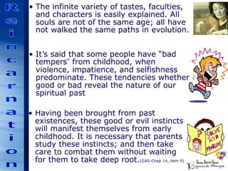 • The infinite variety of tastes, faculties,
and characters is easily explained. All
souls are not of the same age; all have
not walked the same paths in evolution.
• It’s said that some people have “bad
tempers” from childhood, when
violence, impatience, and selfishness
predominate. These tendencies whether
good or bad reveal the nature of our
spiritual past
• Having been brought from past
existences, these good or evil instincts
will manifest themselves from early
childhood. It is necessary that parents
study these instincts; and then take
care to combat them without waiting
for them to take deep root.(GAS-Chap 14, item 9)
 