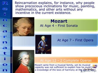 Mozart
At Age 4 - First Sonata
At Age 7 - First Opera
At Age 12 - 2 Complete Operas
Reincarnation explains, for instance, why people
show precocious inclinations for music, painting,
mathematics, and other arts without any
incentive in the current existence.
Mozart came from a musical family, yet its musical
capacity was not sufficient to explain how he could have
a knowledge of the laws of harmony at the age of four!
 