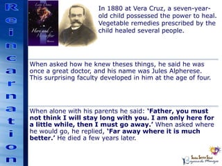 In 1880 at Vera Cruz, a seven-year-
old child possessed the power to heal.
Vegetable remedies prescribed by the
child healed several people.
When asked how he knew theses things, he said he was
once a great doctor, and his name was Jules Alpherese.
This surprising faculty developed in him at the age of four.
When alone with his parents he said: ‘Father, you must
not think I will stay long with you. I am only here for
a little while, then I must go away.’ When asked where
he would go, he replied, ‘Far away where it is much
better.’ He died a few years later.
 