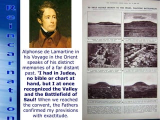 Alphonse de Lamartine in
his Voyage in the Orient
speaks of his distinct
memories of a far distant
past. ‘I had in Judea,
no bible or chart at
hand, but I at once
recognized the Valley
and the Battlefield of
Saul! When we reached
the convent, the Fathers
confirmed my previsions
with exactitude.
 