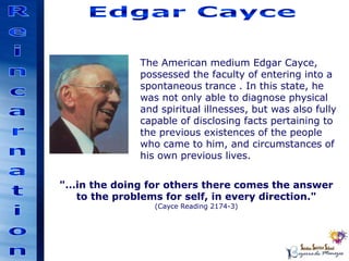 "...in the doing for others there comes the answer
to the problems for self, in every direction."
(Cayce Reading 2174-3)
The American medium Edgar Cayce,
possessed the faculty of entering into a
spontaneous trance . In this state, he
was not only able to diagnose physical
and spiritual illnesses, but was also fully
capable of disclosing facts pertaining to
the previous existences of the people
who came to him, and circumstances of
his own previous lives.
 