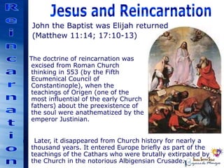 The doctrine of reincarnation was
excised from Roman Church
thinking in 553 (by the Fifth
Ecumenical Council of
Constantinople), when the
teachings of Origen (one of the
most influential of the early Church
fathers) about the preexistence of
the soul were anathematized by the
emperor Justinian.
John the Baptist was Elijah returned
(Matthew 11:14; 17:10-13)
r Later, it disappeared from Church history for nearly a
thousand years. It entered Europe briefly as part of the
teachings of the Cathars who were brutally extirpated by
the Church in the notorious Albigensian Crusade.
 
