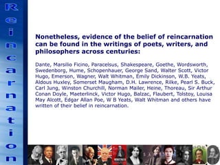 Nonetheless, evidence of the belief of reincarnation
can be found in the writings of poets, writers, and
philosophers across centuries:
Dante, Marsilio Ficino, Paracelsus, Shakespeare, Goethe, Wordsworth,
Swedenborg, Hume, Schopenhauer, George Sand, Walter Scott, Victor
Hugo, Emerson, Wagner, Walt Whitman, Emily Dickinson, W.B. Yeats,
Aldous Huxley, Somerset Maugham, D.H. Lawrence, Rilke, Pearl S. Buck,
Carl Jung, Winston Churchill, Norman Mailer, Heine, Thoreau, Sir Arthur
Conan Doyle, Maeterlinck, Victor Hugo, Balzac, Flaubert, Tolstoy, Louisa
May Alcott, Edgar Allan Poe, W B Yeats, Walt Whitman and others have
written of their belief in reincarnation.
 