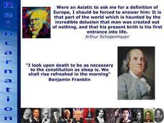 Were an Asiatic to ask me for a definition of
Europe, I should be forced to answer him: It is
that part of the world which is haunted by the
incredible delusion that man was created out
of nothing, and that his present birth is his first
entrance into life.
Arthur Schopenhauer
"I look upon death to be as necessary
to the constitution as sleep is. We
shall rise refreshed in the morning"
Benjamin Franklin
 