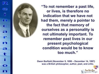 “To not remember a past life,
or lives, is therefore no
indication that we have not
had them, merely a pointer to
the fact that memory of
ourselves as a personality is
not ultimately important. To
remember past lives in our
present psychological
condition would be to know
too much.”
Owen Barfield (November 9, 1898 – December 14, 1997)
was a British philosopher, author, poet, and critic.
 