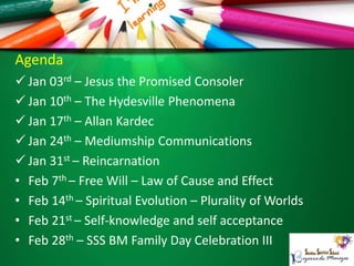 Agenda
 Jan 03rd – Jesus the Promised Consoler
 Jan 10th – The Hydesville Phenomena
 Jan 17th – Allan Kardec
 Jan 24th – Mediumship Communications
 Jan 31st – Reincarnation
• Feb 7th – Free Will – Law of Cause and Effect
• Feb 14th – Spiritual Evolution – Plurality of Worlds
• Feb 21st – Self-knowledge and self acceptance
• Feb 28th – SSS BM Family Day Celebration III
 