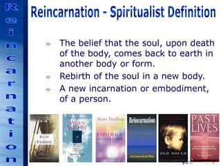 The belief that the soul, upon death
of the body, comes back to earth in
another body or form.
Rebirth of the soul in a new body.
A new incarnation or embodiment,
of a person.
 