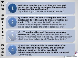 1
2
3
4
166. How can the soul that has not reached
perfection during its corporeal life complete
the work of its purification?
“By submitting to the trial of a new existence.”
a) — How does the soul accomplish this new
existence? Is it through its transformation as
a spirit? “In order to purify itself, the soul
undoubtedly undergoes a transformation, but for
this to occur it needs the trial of corporeal life.”
b) — Then does the soul live many corporeal
existences? “Yes, we all have many lives and those
who say otherwise wish to keep you in the ignorance in
which they themselves dwell. That is their desire.”
c) — From this principle, it seems that after
having left one body behind, the soul then
takes on another; in other words, it
reincarnates into a new body. Is this the case?
“Obviously so.”
 