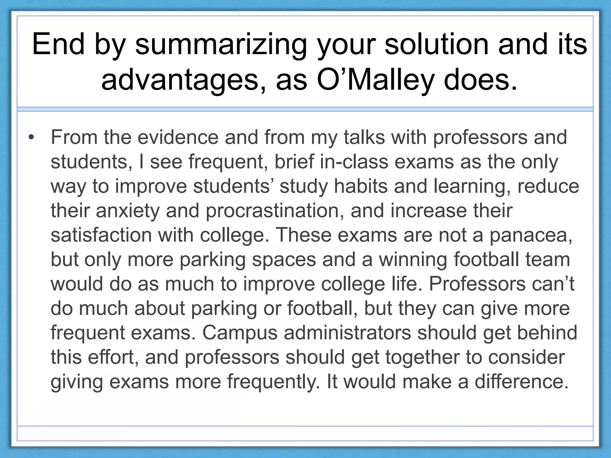 End by summarizing your solution and its
advantages, as O’Malley does.
• From the evidence and from my talks with professors and
students, I see frequent, brief in-class exams as the only
way to improve students’ study habits and learning, reduce
their anxiety and procrastination, and increase their
satisfaction with college. These exams are not a panacea,
but only more parking spaces and a winning football team
would do as much to improve college life. Professors can’t
do much about parking or football, but they can give more
frequent exams. Campus administrators should get behind
this effort, and professors should get together to consider
giving exams more frequently. It would make a difference.
 