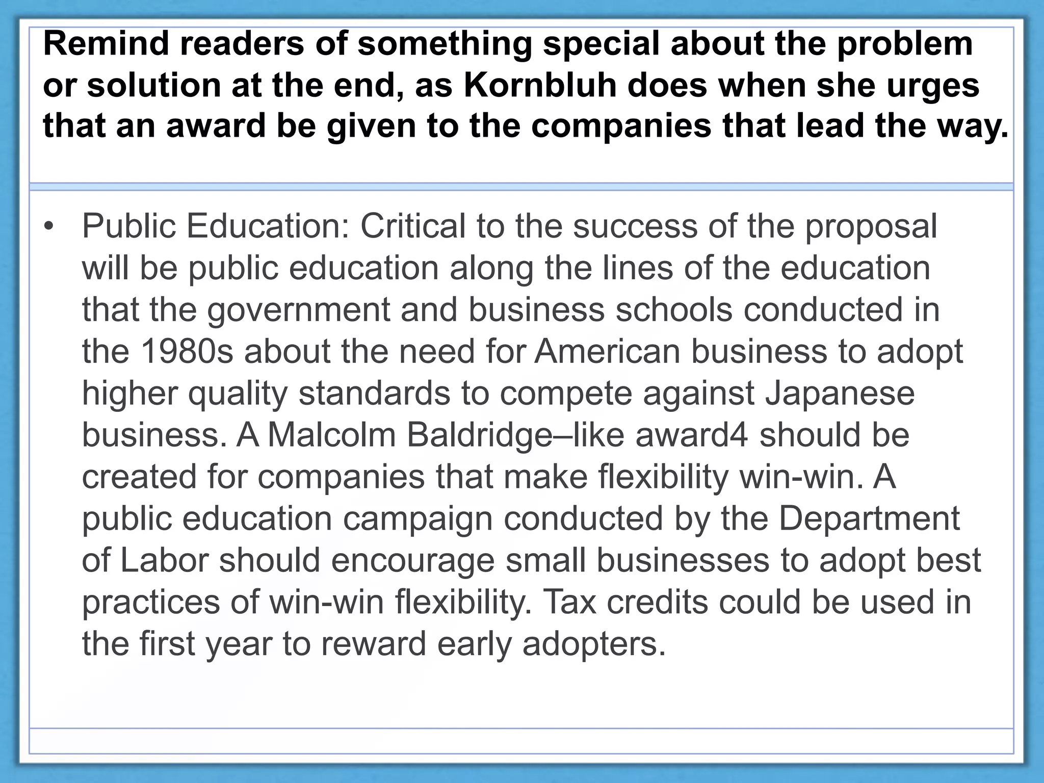 Remind readers of something special about the problem
or solution at the end, as Kornbluh does when she urges
that an award be given to the companies that lead the way.
• Public Education: Critical to the success of the proposal
will be public education along the lines of the education
that the government and business schools conducted in
the 1980s about the need for American business to adopt
higher quality standards to compete against Japanese
business. A Malcolm Baldridge–like award4 should be
created for companies that make flexibility win-win. A
public education campaign conducted by the Department
of Labor should encourage small businesses to adopt best
practices of win-win flexibility. Tax credits could be used in
the first year to reward early adopters.
 