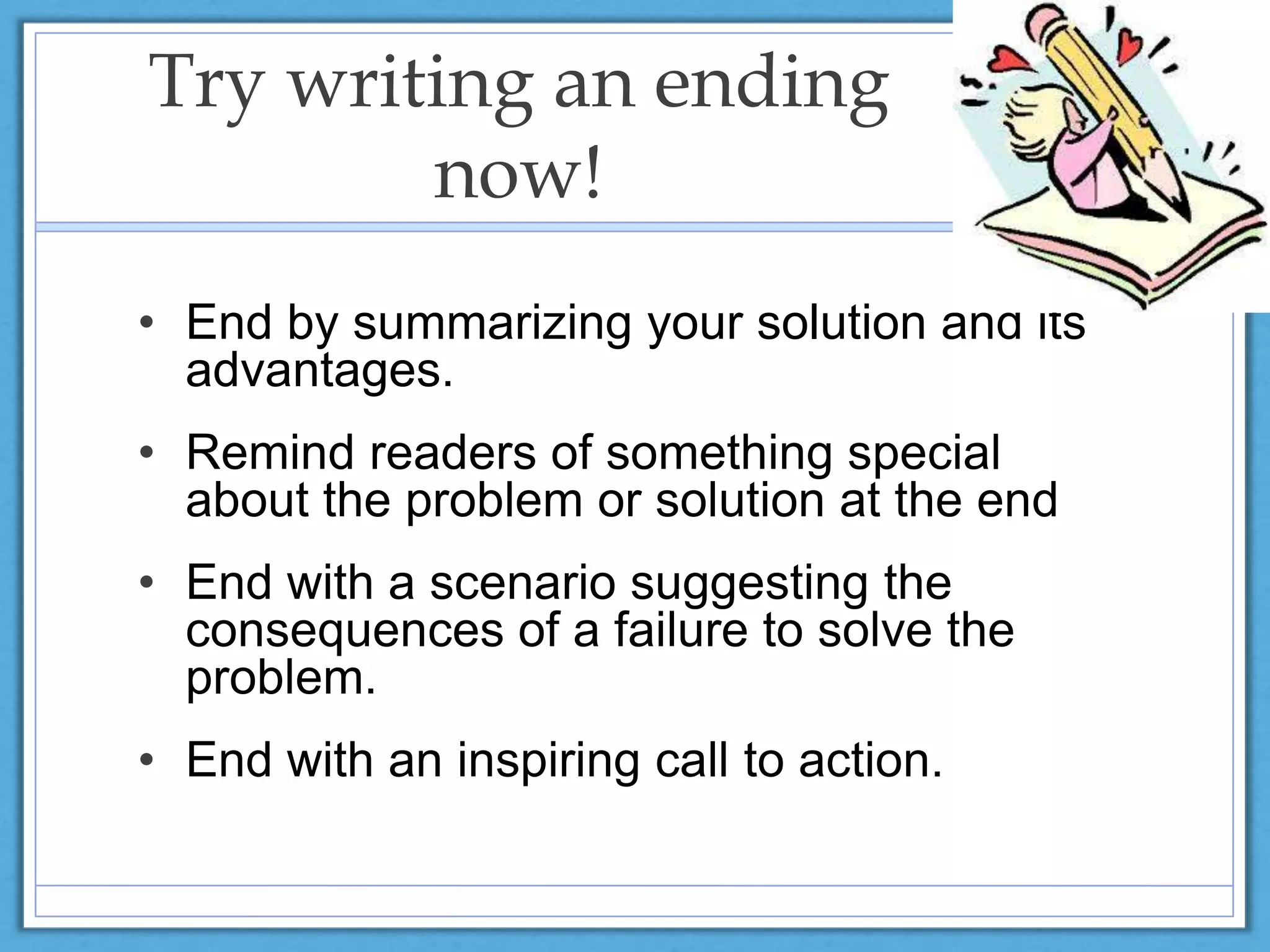 Try writing an ending
now!
• End by summarizing your solution and its
advantages.
• Remind readers of something special
about the problem or solution at the end
• End with a scenario suggesting the
consequences of a failure to solve the
problem.
• End with an inspiring call to action.
 