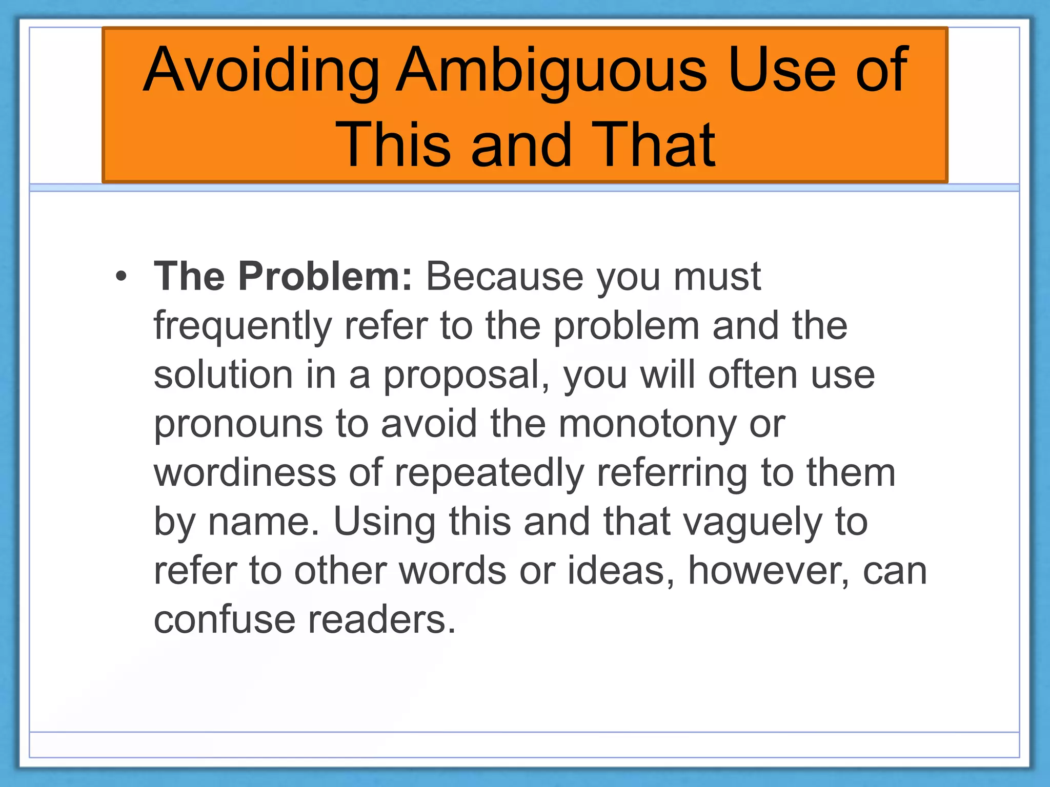 Avoiding Ambiguous Use of
This and That
• The Problem: Because you must
frequently refer to the problem and the
solution in a proposal, you will often use
pronouns to avoid the monotony or
wordiness of repeatedly referring to them
by name. Using this and that vaguely to
refer to other words or ideas, however, can
confuse readers.
 