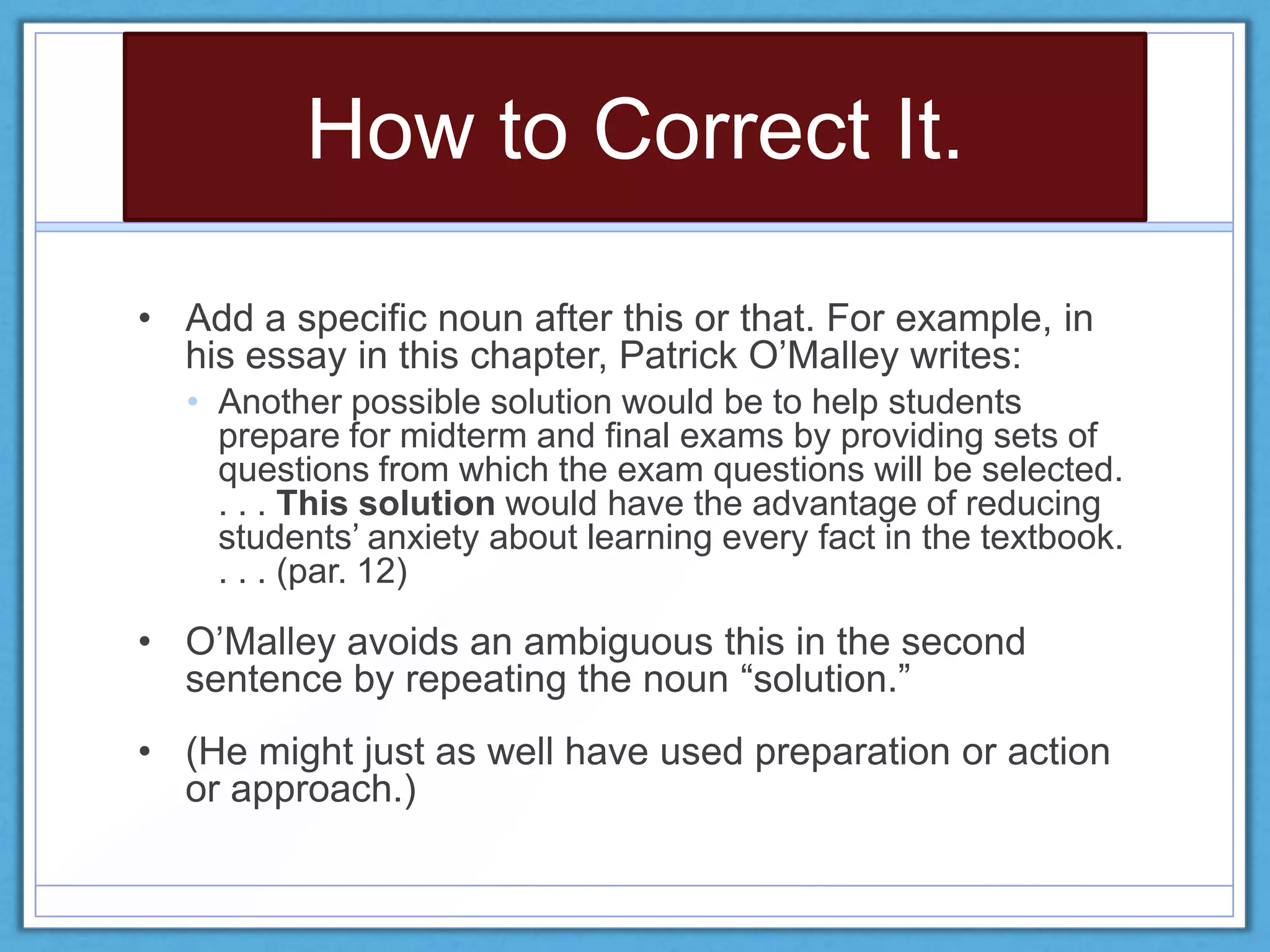 How to Correct It.
• Add a specific noun after this or that. For example, in
his essay in this chapter, Patrick O’Malley writes:
• Another possible solution would be to help students
prepare for midterm and final exams by providing sets of
questions from which the exam questions will be selected.
. . . This solution would have the advantage of reducing
students’ anxiety about learning every fact in the textbook.
. . . (par. 12)
• O’Malley avoids an ambiguous this in the second
sentence by repeating the noun ―solution.‖
• (He might just as well have used preparation or action
or approach.)
 