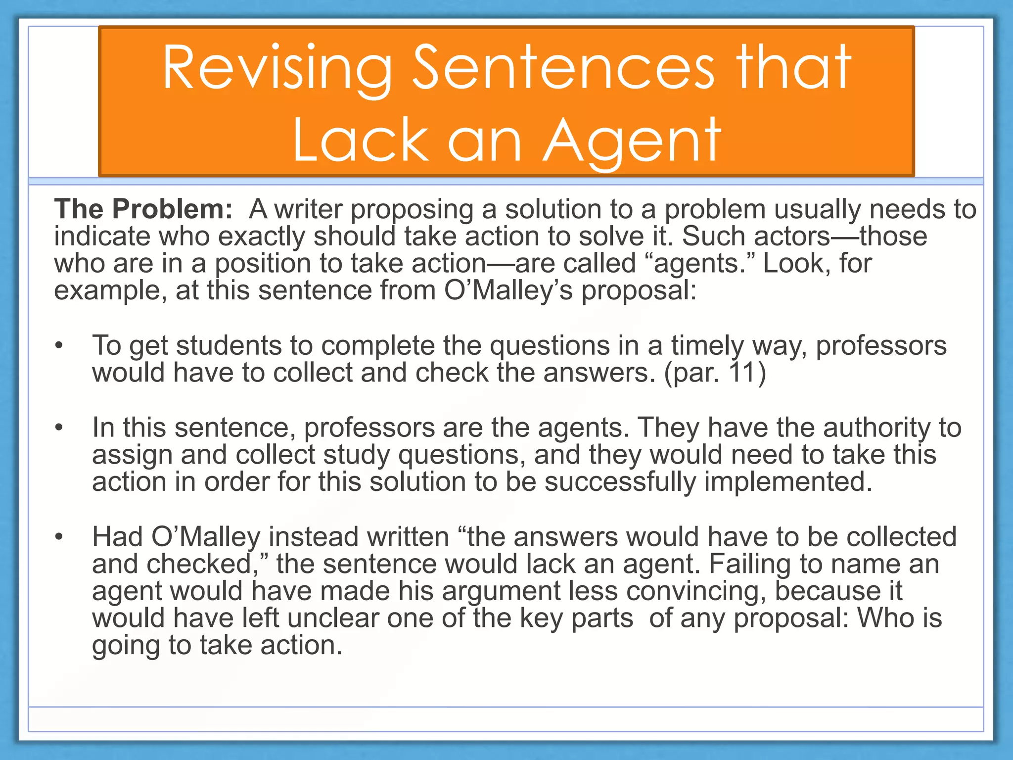 Revising Sentences that
Lack an Agent
The Problem: A writer proposing a solution to a problem usually needs to
indicate who exactly should take action to solve it. Such actors—those
who are in a position to take action—are called ―agents.‖ Look, for
example, at this sentence from O’Malley’s proposal:
• To get students to complete the questions in a timely way, professors
would have to collect and check the answers. (par. 11)
• In this sentence, professors are the agents. They have the authority to
assign and collect study questions, and they would need to take this
action in order for this solution to be successfully implemented.
• Had O’Malley instead written ―the answers would have to be collected
and checked,‖ the sentence would lack an agent. Failing to name an
agent would have made his argument less convincing, because it
would have left unclear one of the key parts of any proposal: Who is
going to take action.
 