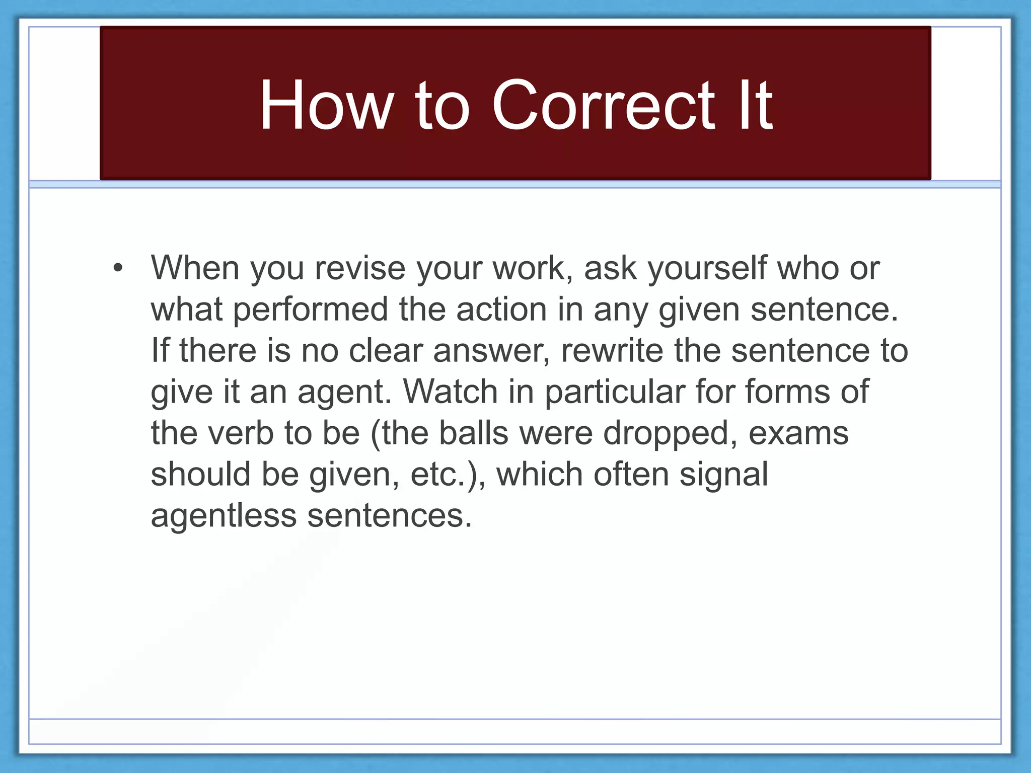 How to Correct It
• When you revise your work, ask yourself who or
what performed the action in any given sentence.
If there is no clear answer, rewrite the sentence to
give it an agent. Watch in particular for forms of
the verb to be (the balls were dropped, exams
should be given, etc.), which often signal
agentless sentences.
 
