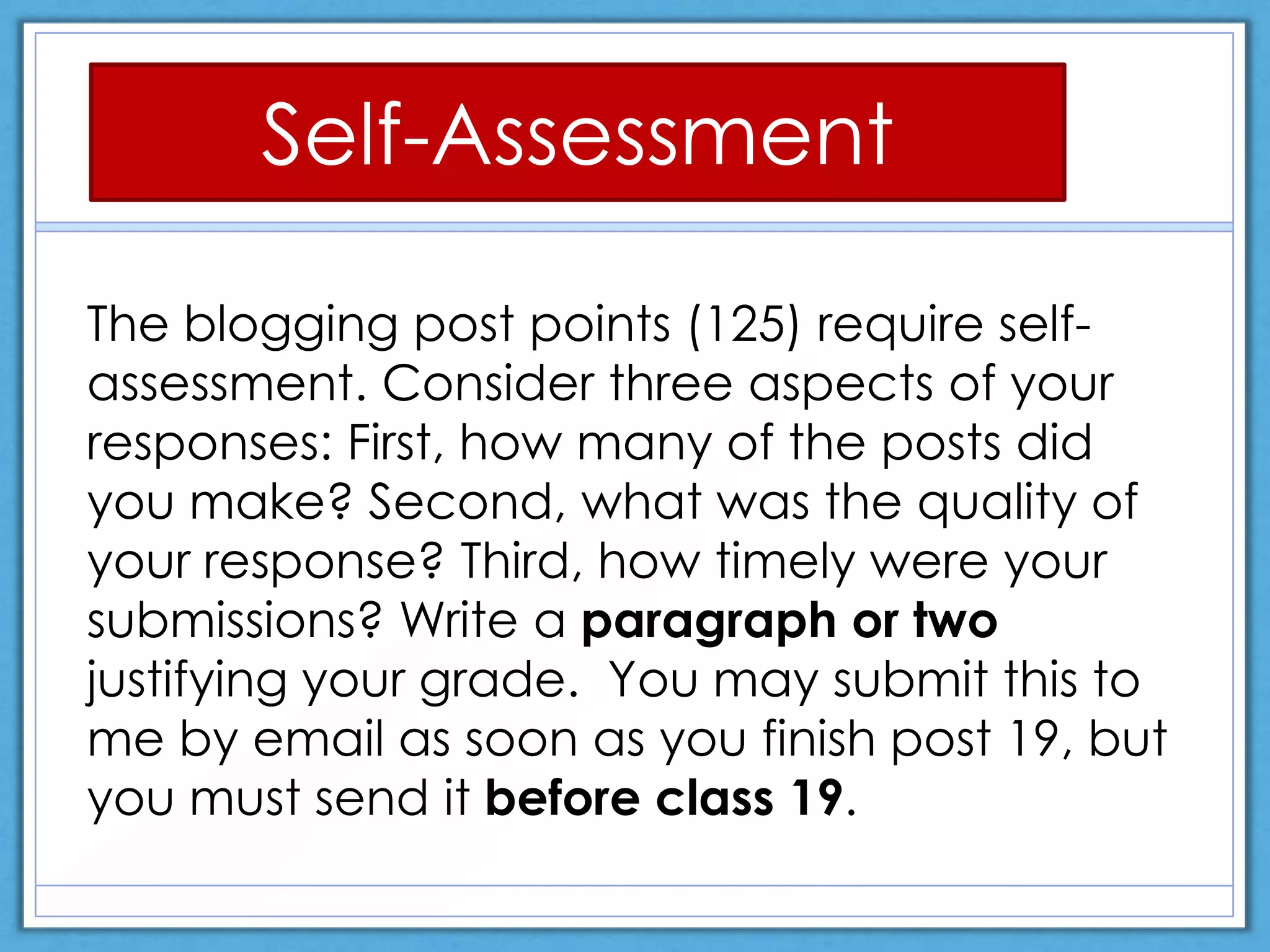 The blogging post points (125) require self-
assessment. Consider three aspects of your
responses: First, how many of the posts did
you make? Second, what was the quality of
your response? Third, how timely were your
submissions? Write a paragraph or two
justifying your grade. You may submit this to
me by email as soon as you finish post 19, but
you must send it before class 19.
Self-Assessment
 