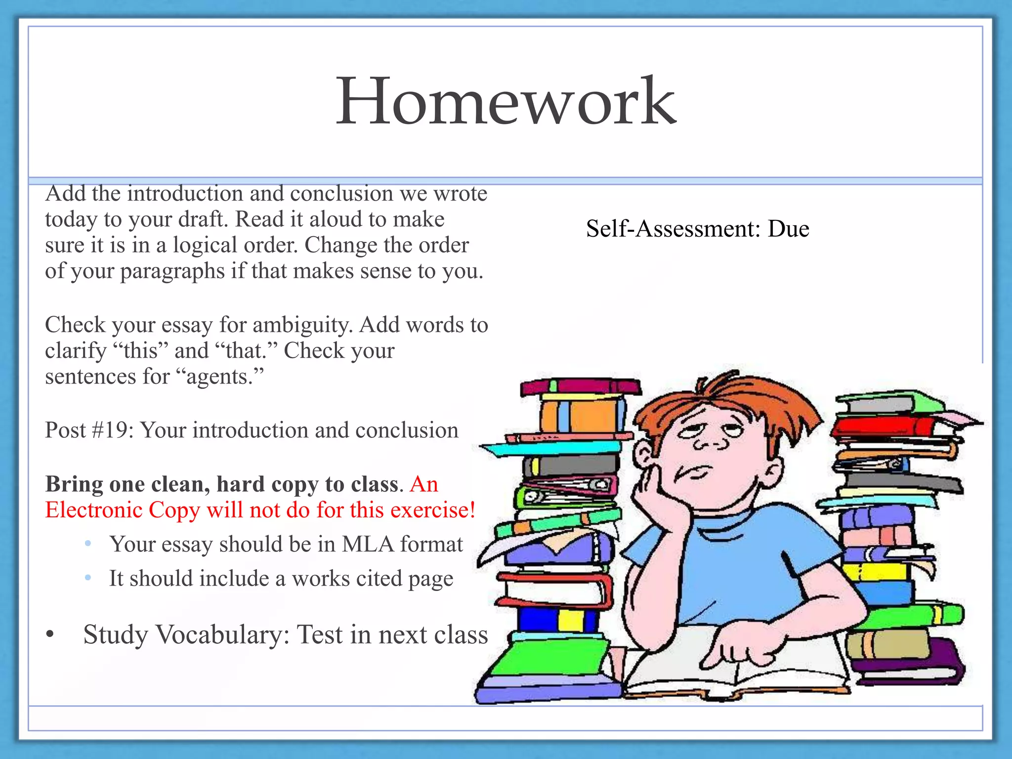 Homework
Add the introduction and conclusion we wrote
today to your draft. Read it aloud to make
sure it is in a logical order. Change the order
of your paragraphs if that makes sense to you.
Check your essay for ambiguity. Add words to
clarify “this” and “that.” Check your
sentences for “agents.”
Post #19: Your introduction and conclusion
Bring one clean, hard copy to class. An
Electronic Copy will not do for this exercise!
• Your essay should be in MLA format
• It should include a works cited page
• Study Vocabulary: Test in next class
Self-Assessment: Due
 