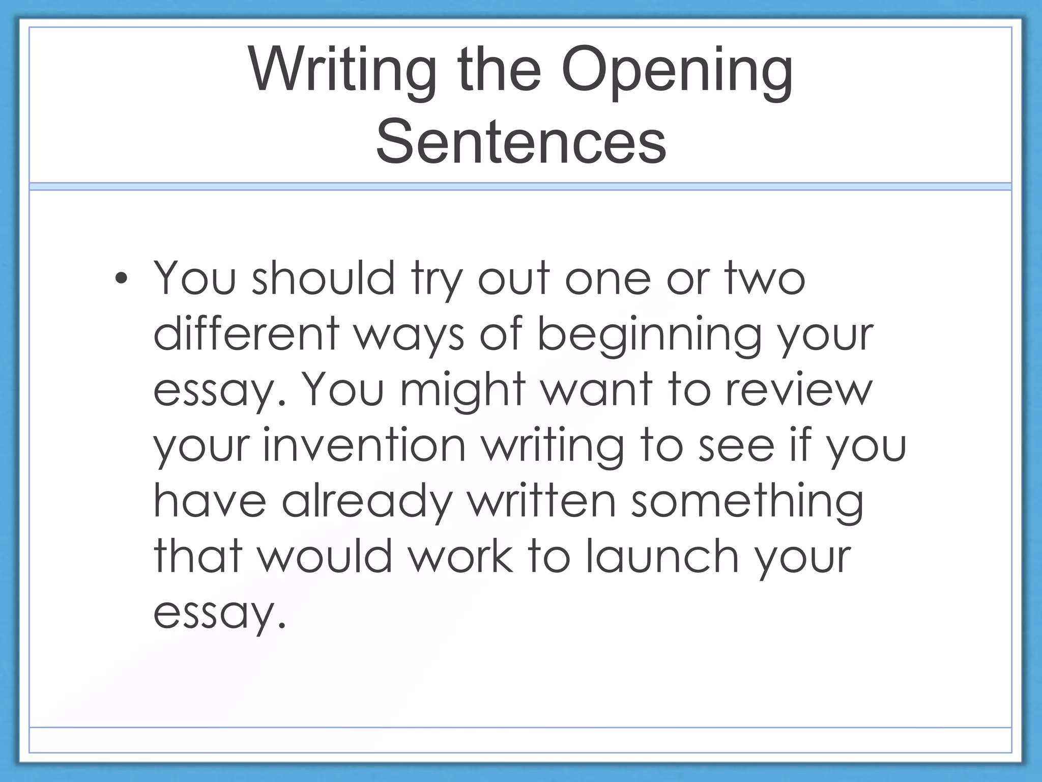 Writing the Opening
Sentences
• You should try out one or two
different ways of beginning your
essay. You might want to review
your invention writing to see if you
have already written something
that would work to launch your
essay.
 