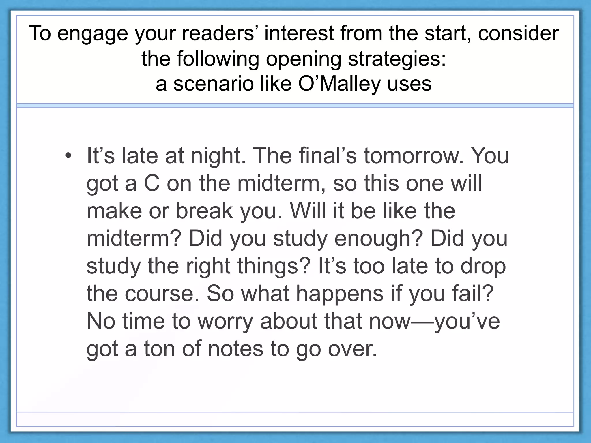 To engage your readers’ interest from the start, consider
the following opening strategies:
a scenario like O’Malley uses
• It’s late at night. The final’s tomorrow. You
got a C on the midterm, so this one will
make or break you. Will it be like the
midterm? Did you study enough? Did you
study the right things? It’s too late to drop
the course. So what happens if you fail?
No time to worry about that now—you’ve
got a ton of notes to go over.
 