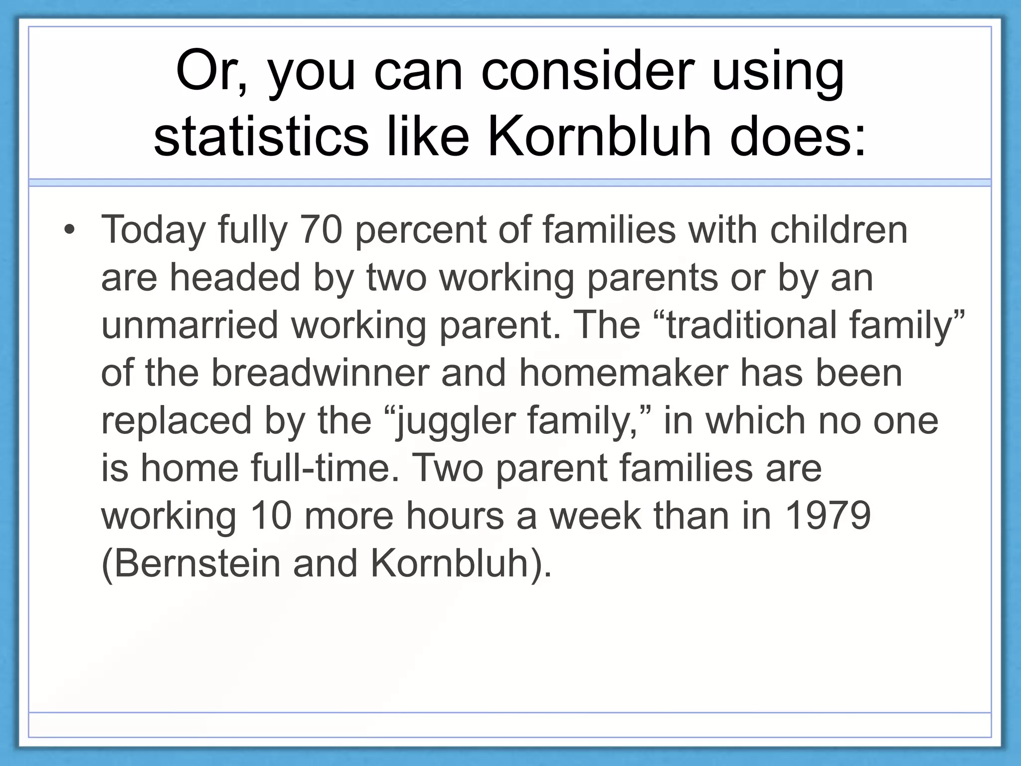 Or, you can consider using
statistics like Kornbluh does:
• Today fully 70 percent of families with children
are headed by two working parents or by an
unmarried working parent. The ―traditional family‖
of the breadwinner and homemaker has been
replaced by the ―juggler family,‖ in which no one
is home full-time. Two parent families are
working 10 more hours a week than in 1979
(Bernstein and Kornbluh).
 
