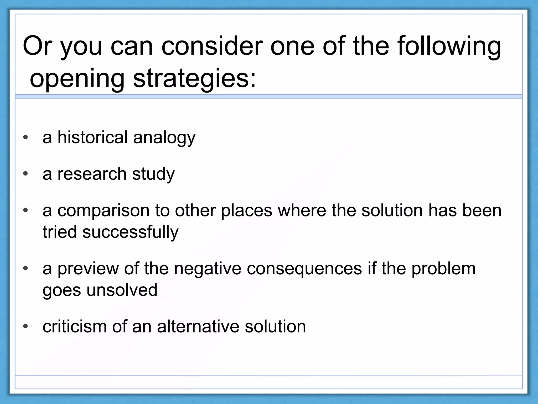 • a historical analogy
• a research study
• a comparison to other places where the solution has been
tried successfully
• a preview of the negative consequences if the problem
goes unsolved
• criticism of an alternative solution
Or you can consider one of the following
opening strategies:
 