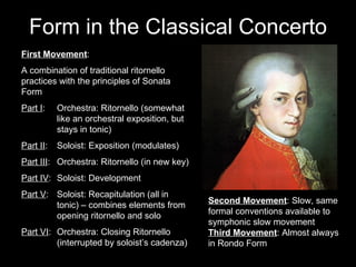 Form in the Classical Concerto First Movement : A combination of traditional ritornello practices with the principles of Sonata Form Part I : Orchestra: Ritornello (somewhat  like an orchestral exposition, but  stays in tonic) Part II : Soloist: Exposition (modulates) Part III : Orchestra: Ritornello (in new key) Part IV : Soloist: Development Part V : Soloist: Recapitulation (all in  tonic) – combines elements from  opening ritornello and solo Part VI : Orchestra: Closing Ritornello  (interrupted by soloist’s cadenza) Second Movement : Slow, same formal conventions available to symphonic slow movement Third Movement : Almost always in Rondo Form 