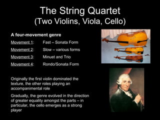 The String Quartet (Two Violins, Viola, Cello) A four-movement genre Movement 1 : Fast – Sonata Form Movement 2 : Slow – various forms Movement 3 : Minuet and Trio Movement 4 : Rondo/Sonata Form Originally the first violin dominated the texture, the other roles playing an accompanimental role Gradually, the genre evolved in the direction of greater equality amongst the parts – in particular, the cello emerges as a strong player 