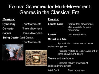 Formal Schemes for Multi-Movement Genres in the Classical Era Genres: Symphony Four Movements Concerto Three Movements Sonata Three Movements String Quartet  (and Quintet) Four Movements Forms: Sonata Form First or last movements,  also possible for slow  movement Rondo Last movements Minuet and Trio Typical third movement of  four- movement genre Possible middle or last movement of  three-movement genre Theme and Variations Possible for any movement,  especially first or last Wild Card Slow movement 