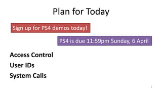 Plan for Today
Access Control
User IDs
System Calls
1
Sign up for PS4 demos today!
PS4 is due 11:59pm Sunday, 6 April
 