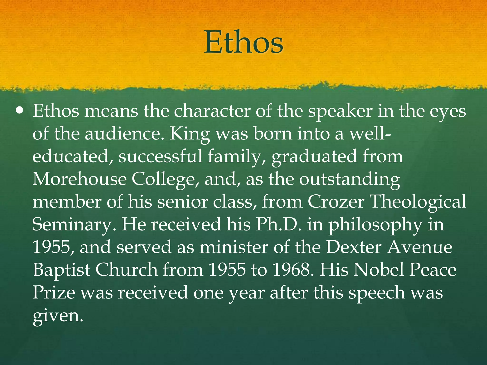 Ethos
 Ethos means the character of the speaker in the eyes
  of the audience. King was born into a well-
  educated, successful family, graduated from
  Morehouse College, and, as the outstanding
  member of his senior class, from Crozer Theological
  Seminary. He received his Ph.D. in philosophy in
  1955, and served as minister of the Dexter Avenue
  Baptist Church from 1955 to 1968. His Nobel Peace
  Prize was received one year after this speech was
  given.
 