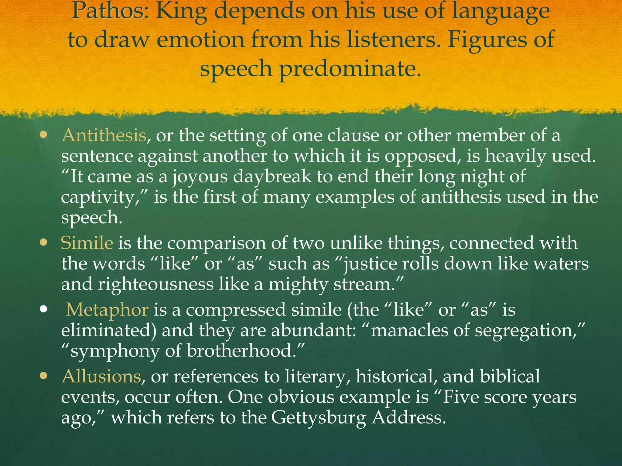 Pathos: King depends on his use of language
   to draw emotion from his listeners. Figures of
               speech predominate.

 Antithesis, or the setting of one clause or other member of a
  sentence against another to which it is opposed, is heavily used.
  “It came as a joyous daybreak to end their long night of
  captivity,” is the first of many examples of antithesis used in the
  speech.
 Simile is the comparison of two unlike things, connected with
  the words “like” or “as” such as “justice rolls down like waters
  and righteousness like a mighty stream.”
 Metaphor is a compressed simile (the “like” or “as” is
  eliminated) and they are abundant: “manacles of segregation,”
  “symphony of brotherhood.”
 Allusions, or references to literary, historical, and biblical
  events, occur often. One obvious example is “Five score years
  ago,” which refers to the Gettysburg Address.
 