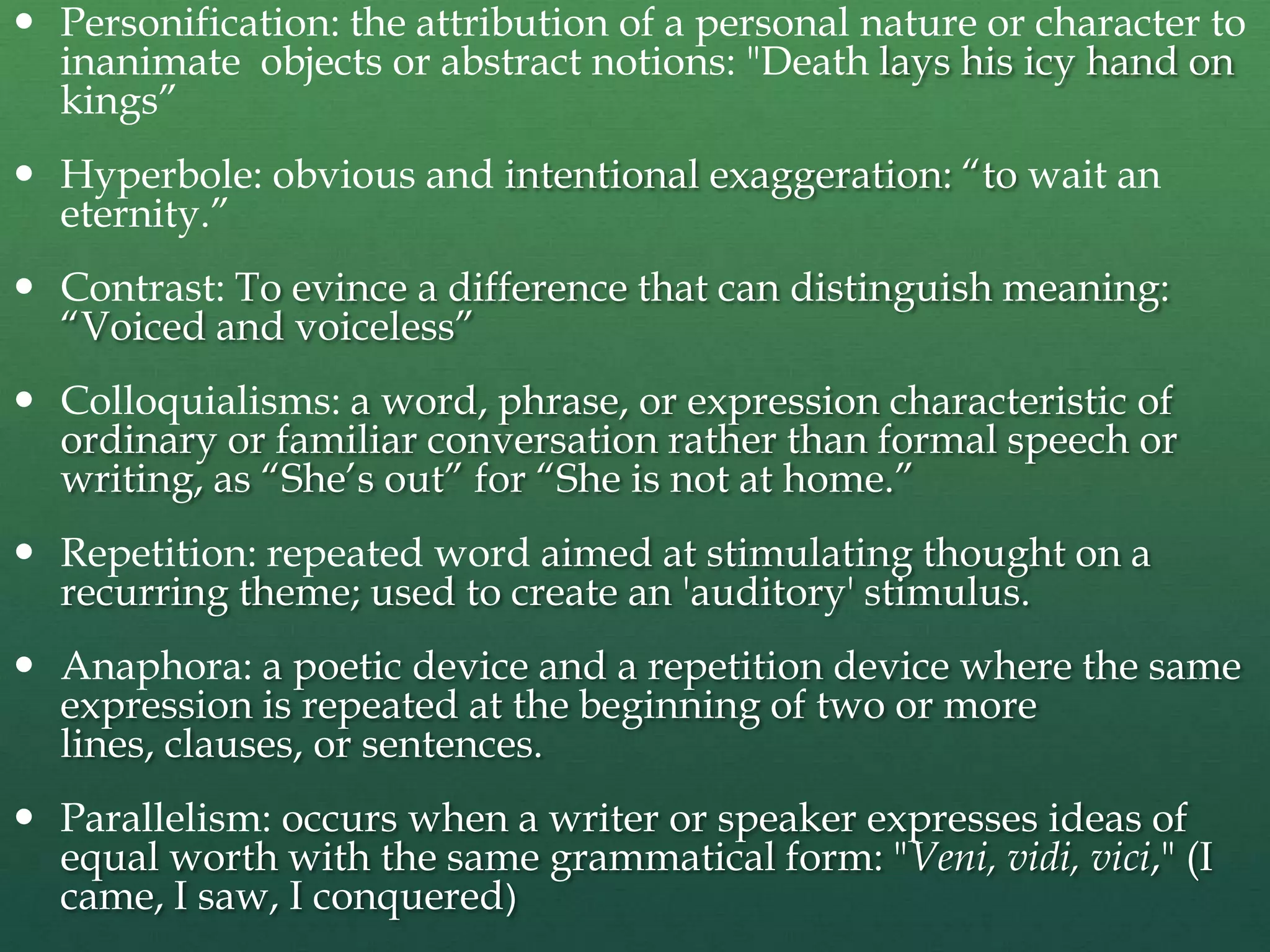  Personification: the attribution of a personal nature or character to
  inanimate objects or abstract notions: "Death lays his icy hand on
  kings”
 Hyperbole: obvious and intentional exaggeration: “to wait an
  eternity.”
 Contrast: To evince a difference that can distinguish meaning:
  “Voiced and voiceless”
 Colloquialisms: a word, phrase, or expression characteristic of
  ordinary or familiar conversation rather than formal speech or
  writing, as “She‟s out” for “She is not at home.”
 Repetition: repeated word aimed at stimulating thought on a
  recurring theme; used to create an 'auditory' stimulus.
 Anaphora: a poetic device and a repetition device where the same
  expression is repeated at the beginning of two or more
  lines, clauses, or sentences.
 Parallelism: occurs when a writer or speaker expresses ideas of
  equal worth with the same grammatical form: "Veni, vidi, vici," (I
  came, I saw, I conquered)
 