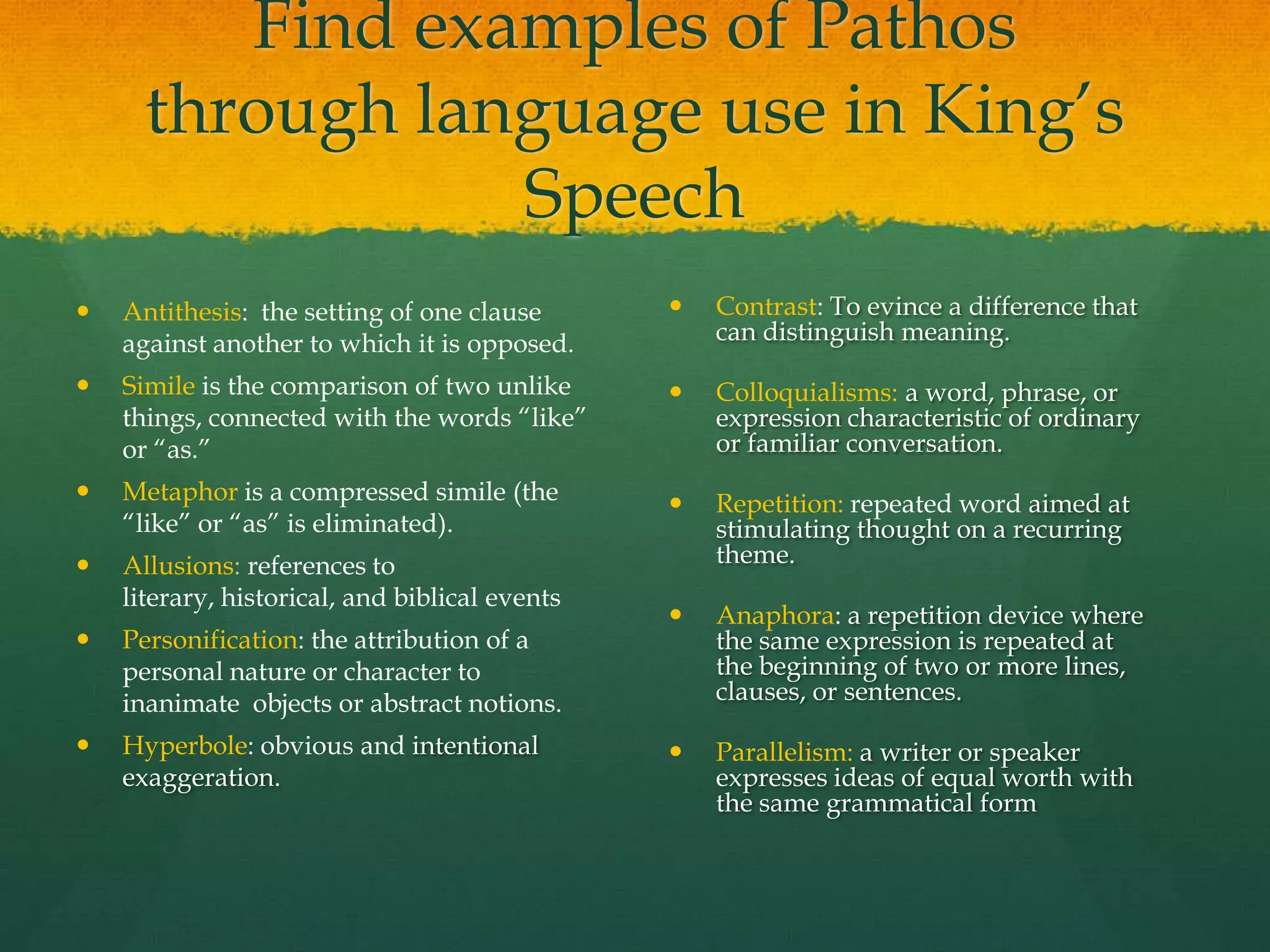 Find examples of Pathos
      through language use in King‟s
                 Speech
   Antithesis: the setting of one clause          Contrast: To evince a difference that
    against another to which it is opposed.         can distinguish meaning.

   Simile is the comparison of two unlike         Colloquialisms: a word, phrase, or
    things, connected with the words “like”         expression characteristic of ordinary
    or “as.”                                        or familiar conversation.
   Metaphor is a compressed simile (the           Repetition: repeated word aimed at
    “like” or “as” is eliminated).                  stimulating thought on a recurring
   Allusions: references to                        theme.
    literary, historical, and biblical events
                                                   Anaphora: a repetition device where
   Personification: the attribution of a           the same expression is repeated at
    personal nature or character to                 the beginning of two or more lines,
    inanimate objects or abstract notions.          clauses, or sentences.

   Hyperbole: obvious and intentional             Parallelism: a writer or speaker
    exaggeration.                                   expresses ideas of equal worth with
                                                    the same grammatical form
 