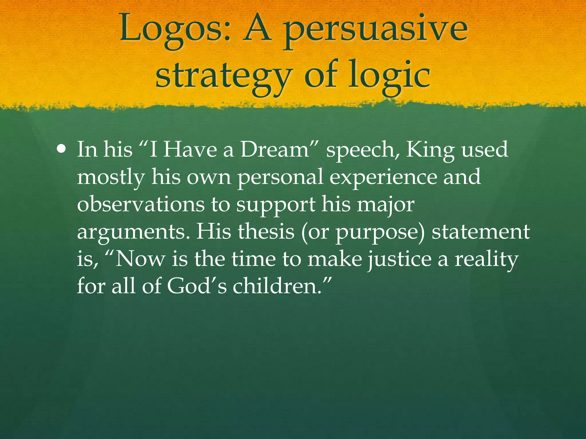 Logos: A persuasive
        strategy of logic
 In his “I Have a Dream” speech, King used
  mostly his own personal experience and
  observations to support his major
  arguments. His thesis (or purpose) statement
  is, “Now is the time to make justice a reality
  for all of God‟s children.”
 