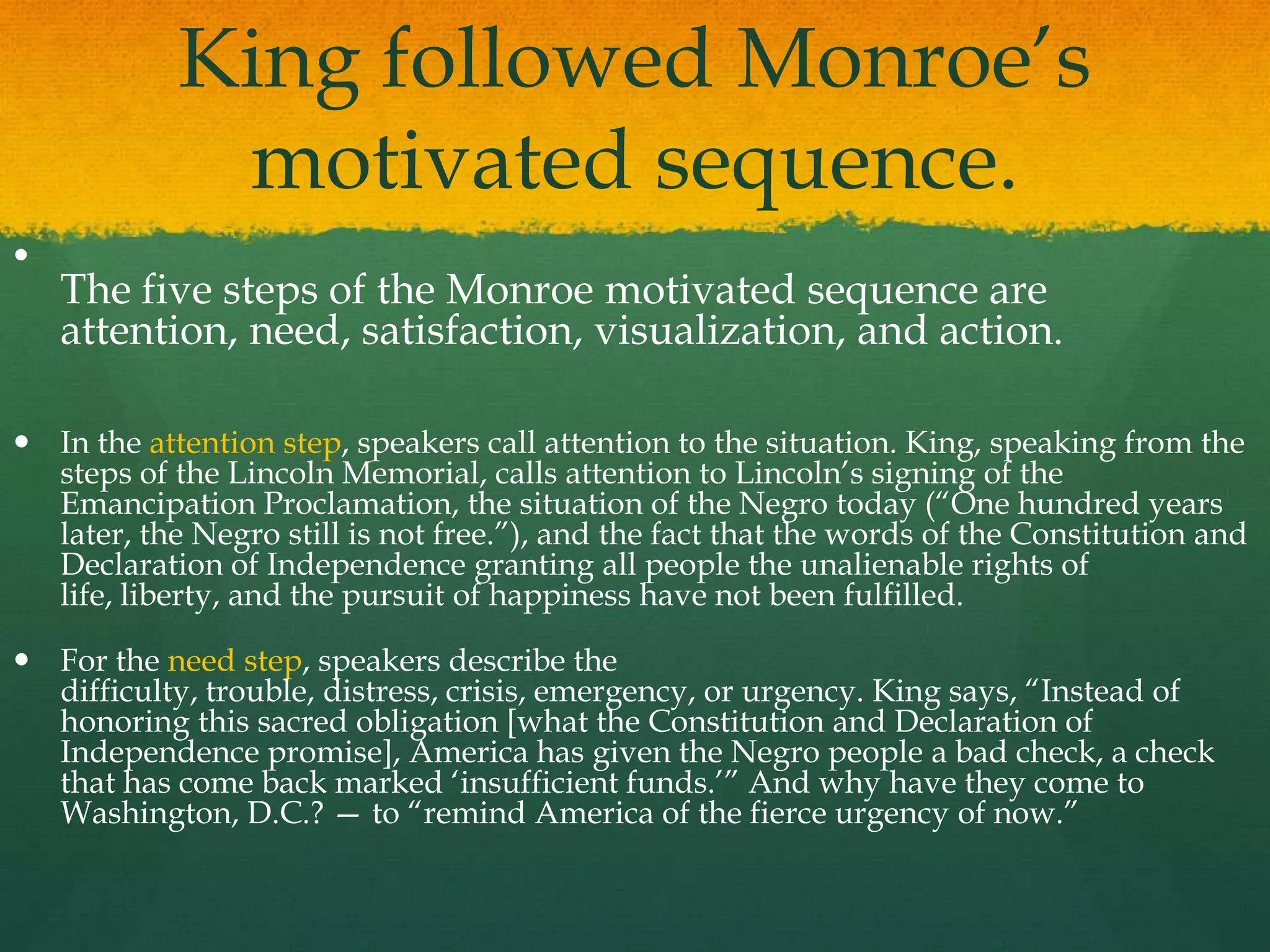 King followed Monroe‟s
             motivated sequence.

    The five steps of the Monroe motivated sequence are
    attention, need, satisfaction, visualization, and action.

 In the attention step, speakers call attention to the situation. King, speaking from the
  steps of the Lincoln Memorial, calls attention to Lincoln‟s signing of the
  Emancipation Proclamation, the situation of the Negro today (“One hundred years
  later, the Negro still is not free.”), and the fact that the words of the Constitution and
  Declaration of Independence granting all people the unalienable rights of
  life, liberty, and the pursuit of happiness have not been fulfilled.

 For the need step, speakers describe the
  difficulty, trouble, distress, crisis, emergency, or urgency. King says, “Instead of
  honoring this sacred obligation [what the Constitution and Declaration of
  Independence promise], America has given the Negro people a bad check, a check
  that has come back marked „insufficient funds.‟” And why have they come to
  Washington, D.C.? — to “remind America of the fierce urgency of now.”
 