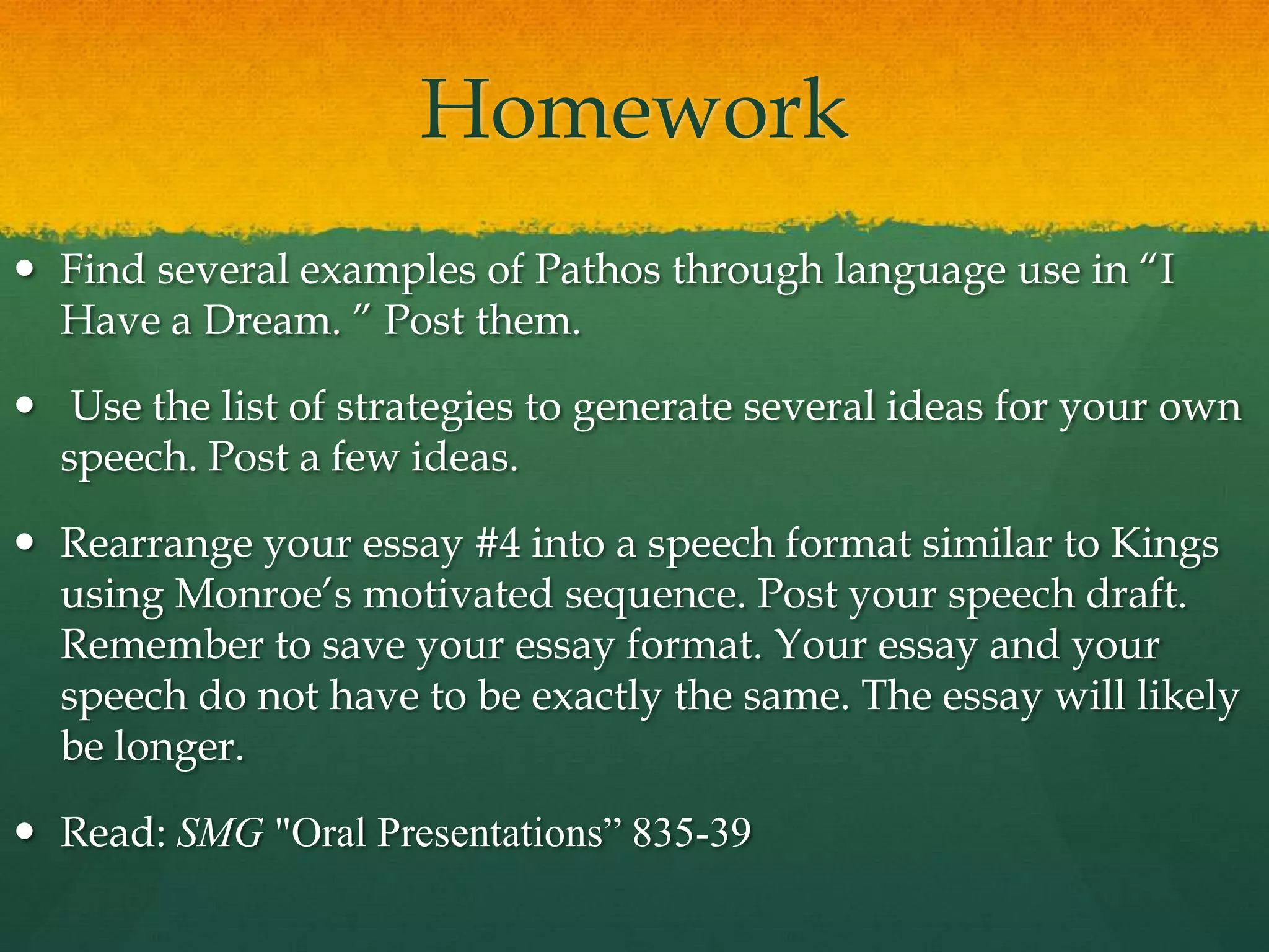 Homework
 Find several examples of Pathos through language use in “I
  Have a Dream. ” Post them.

 Use the list of strategies to generate several ideas for your own
  speech. Post a few ideas.

 Rearrange your essay #4 into a speech format similar to Kings
  using Monroe‟s motivated sequence. Post your speech draft.
  Remember to save your essay format. Your essay and your
  speech do not have to be exactly the same. The essay will likely
  be longer.

 Read: SMG "Oral Presentations” 835-39
 