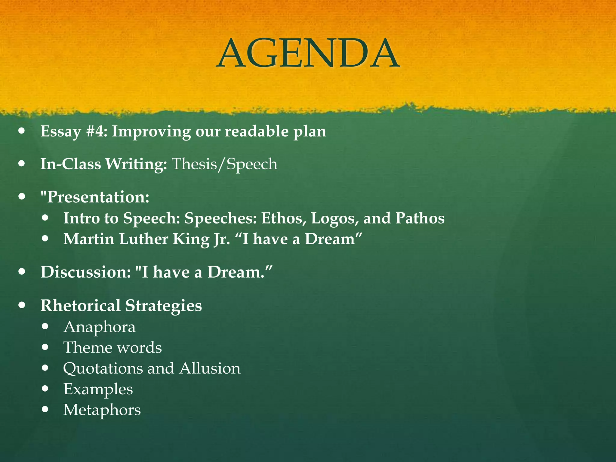 AGENDA
 Essay #4: Improving our readable plan

 In-Class Writing: Thesis/Speech

 "Presentation:
   Intro to Speech: Speeches: Ethos, Logos, and Pathos
   Martin Luther King Jr. “I have a Dream”

 Discussion: "I have a Dream.”
 Rhetorical Strategies
     Anaphora
     Theme words
     Quotations and Allusion
     Examples
     Metaphors
 