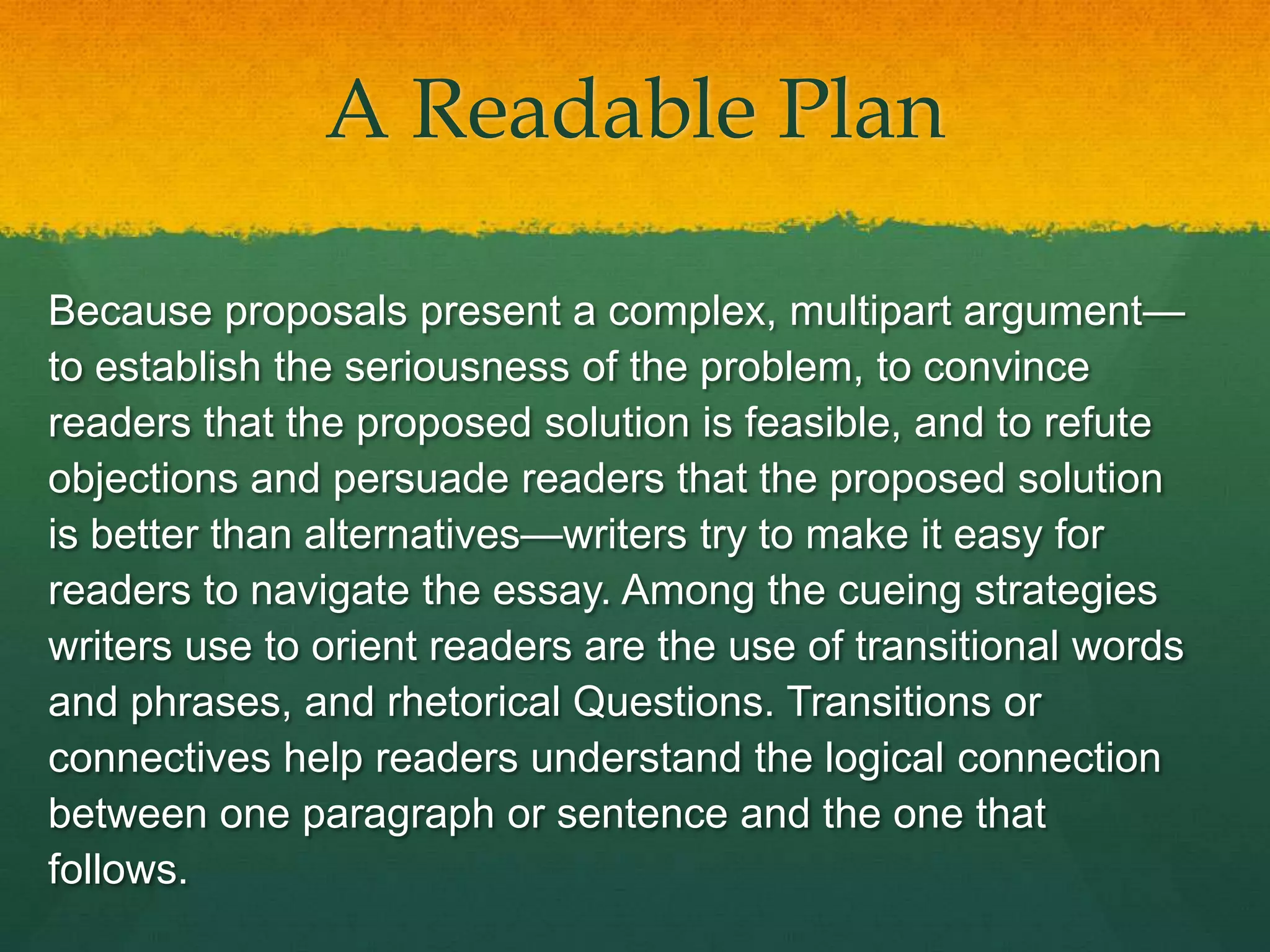 A Readable Plan

Because proposals present a complex, multipart argument—
to establish the seriousness of the problem, to convince
readers that the proposed solution is feasible, and to refute
objections and persuade readers that the proposed solution
is better than alternatives—writers try to make it easy for
readers to navigate the essay. Among the cueing strategies
writers use to orient readers are the use of transitional words
and phrases, and rhetorical Questions. Transitions or
connectives help readers understand the logical connection
between one paragraph or sentence and the one that
follows.
 