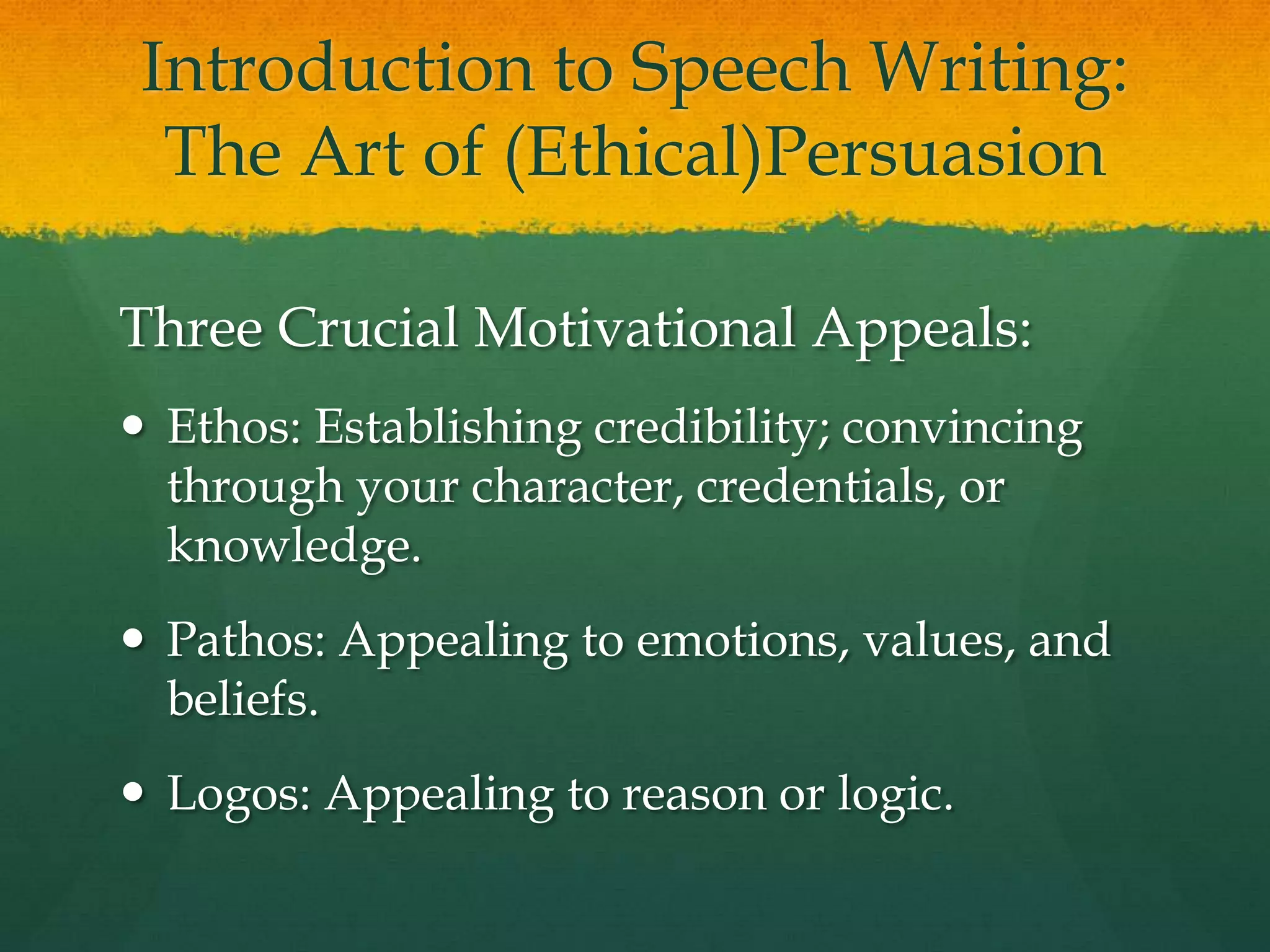Introduction to Speech Writing:
  The Art of (Ethical)Persuasion

Three Crucial Motivational Appeals:
 Ethos: Establishing credibility; convincing
  through your character, credentials, or
  knowledge.
 Pathos: Appealing to emotions, values, and
  beliefs.
 Logos: Appealing to reason or logic.
 