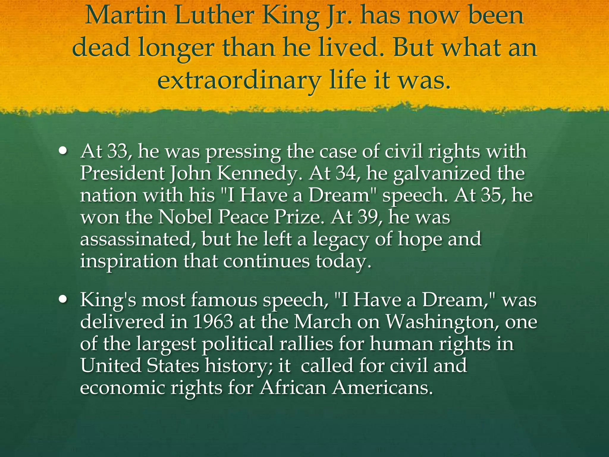 Martin Luther King Jr. has now been
 dead longer than he lived. But what an
        extraordinary life it was.

 At 33, he was pressing the case of civil rights with
  President John Kennedy. At 34, he galvanized the
  nation with his "I Have a Dream" speech. At 35, he
  won the Nobel Peace Prize. At 39, he was
  assassinated, but he left a legacy of hope and
  inspiration that continues today.
 King's most famous speech, "I Have a Dream," was
  delivered in 1963 at the March on Washington, one
  of the largest political rallies for human rights in
  United States history; it called for civil and
  economic rights for African Americans.
 