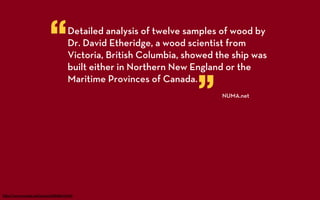 “        Detailed analysis of twelve samples of wood by
                                 Dr. David Etheridge, a wood scientist from
                                 Victoria, British Columbia, showed the ship was
                                 built either in Northern New England or the


                                                               ”
                                 Maritime Provinces of Canada.
                                                                     NUMA.net




h p://www.numa.net/press/080801.html
 